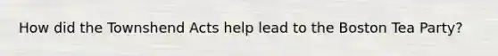 How did the Townshend Acts help lead to the Boston Tea Party?