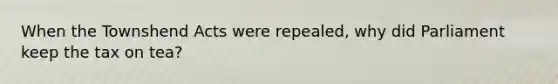 When the Townshend Acts were repealed, why did Parliament keep the tax on tea?