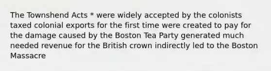 The Townshend Acts * were widely accepted by the colonists taxed colonial exports for the first time were created to pay for the damage caused by the Boston Tea Party generated much needed revenue for the British crown indirectly led to the Boston Massacre