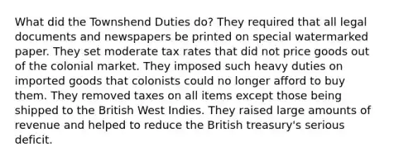 What did the Townshend Duties do? They required that all legal documents and newspapers be printed on special watermarked paper. They set moderate tax rates that did not price goods out of the colonial market. They imposed such heavy duties on imported goods that colonists could no longer afford to buy them. They removed taxes on all items except those being shipped to the British West Indies. They raised large amounts of revenue and helped to reduce the British treasury's serious deficit.