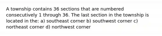 A township contains 36 sections that are numbered consecutively 1 through 36. The last section in the township is located in the: a) southeast corner b) southwest corner c) northeast corner d) northwest corner