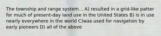 The township and range system... A) resulted in a grid-like patter for much of present-day land use in the United States B) is in use nearly everywhere in the world C)was used for navigation by early pioneers D) all of the above