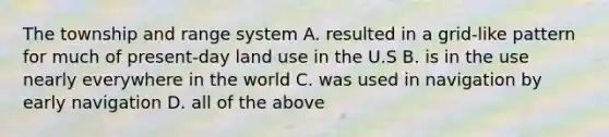 The township and range system A. resulted in a grid-like pattern for much of present-day land use in the U.S B. is in the use nearly everywhere in the world C. was used in navigation by early navigation D. all of the above