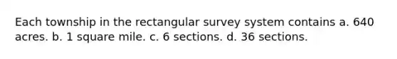 Each township in the rectangular survey system contains a. 640 acres. b. 1 square mile. c. 6 sections. d. 36 sections.