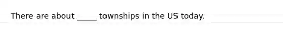 There are about _____ townships in the US today.