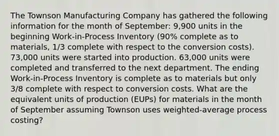 The Townson Manufacturing Company has gathered the following information for the month of September: 9,900 units in the beginning Work-in-Process Inventory (90% complete as to materials, 1/3 complete with respect to the conversion costs). 73,000 units were started into production. 63,000 units were completed and transferred to the next department. The ending Work-in-Process Inventory is complete as to materials but only 3/8 complete with respect to conversion costs. What are the equivalent units of production (EUPs) for materials in the month of September assuming Townson uses weighted-average process costing?