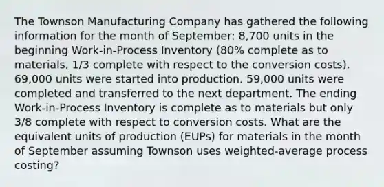 The Townson Manufacturing Company has gathered the following information for the month of September: 8,700 units in the beginning Work-in-Process Inventory (80% complete as to materials, 1/3 complete with respect to the conversion costs). 69,000 units were started into production. 59,000 units were completed and transferred to the next department. The ending Work-in-Process Inventory is complete as to materials but only 3/8 complete with respect to conversion costs. What are the equivalent units of production (EUPs) for materials in the month of September assuming Townson uses weighted-average process costing?