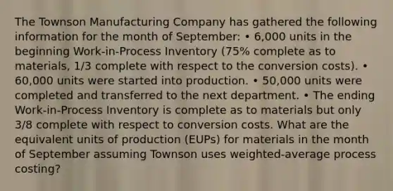 The Townson Manufacturing Company has gathered the following information for the month of September: • 6,000 units in the beginning Work-in-Process Inventory (75% complete as to materials, 1/3 complete with respect to the conversion costs). • 60,000 units were started into production. • 50,000 units were completed and transferred to the next department. • The ending Work-in-Process Inventory is complete as to materials but only 3/8 complete with respect to conversion costs. What are the equivalent units of production (EUPs) for materials in the month of September assuming Townson uses weighted-average process costing?