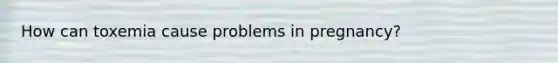 How can toxemia cause problems in pregnancy?