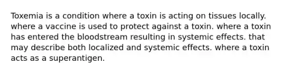 Toxemia is a condition where a toxin is acting on tissues locally. where a vaccine is used to protect against a toxin. where a toxin has entered the bloodstream resulting in systemic effects. that may describe both localized and systemic effects. where a toxin acts as a superantigen.