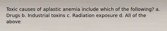 Toxic causes of aplastic anemia include which of the following? a. Drugs b. Industrial toxins c. Radiation exposure d. All of the above