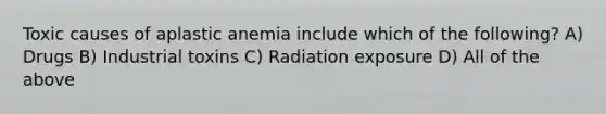 Toxic causes of aplastic anemia include which of the following? A) Drugs B) Industrial toxins C) Radiation exposure D) All of the above