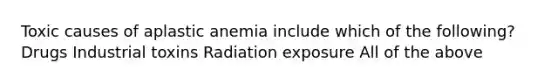 Toxic causes of aplastic anemia include which of the following? Drugs Industrial toxins Radiation exposure All of the above