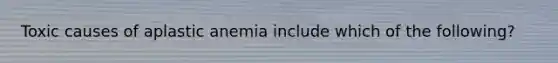 Toxic causes of aplastic anemia include which of the following?