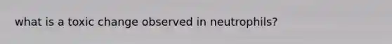what is a toxic change observed in neutrophils?