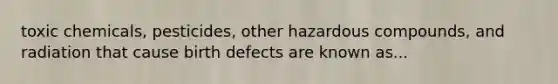 toxic chemicals, pesticides, other hazardous compounds, and radiation that cause birth defects are known as...