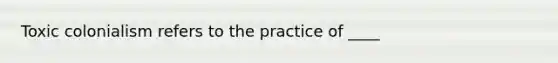 Toxic colonialism refers to the practice of ____