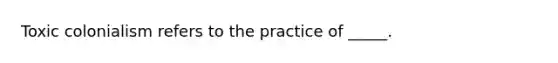 Toxic colonialism refers to the practice of _____.