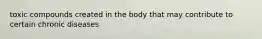 toxic compounds created in the body that may contribute to certain chronic diseases