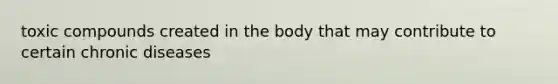 toxic compounds created in the body that may contribute to certain chronic diseases