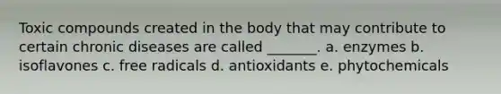 Toxic compounds created in the body that may contribute to certain chronic diseases are called _______. a. enzymes b. isoflavones c. free radicals d. antioxidants e. phytochemicals