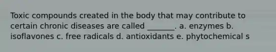 Toxic compounds created in the body that may contribute to certain chronic diseases are called _______. a. enzymes b. isoflavones c. free radicals d. antioxidants e. phytochemical s