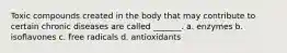 Toxic compounds created in the body that may contribute to certain chronic diseases are called _______. a. enzymes b. isoflavones c. free radicals d. antioxidants