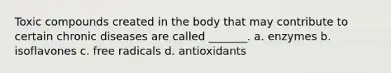 Toxic compounds created in the body that may contribute to certain chronic diseases are called _______. a. enzymes b. isoflavones c. free radicals d. antioxidants