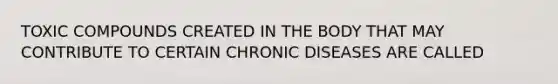 TOXIC COMPOUNDS CREATED IN THE BODY THAT MAY CONTRIBUTE TO CERTAIN CHRONIC DISEASES ARE CALLED