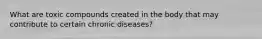 What are toxic compounds created in the body that may contribute to certain chronic diseases?