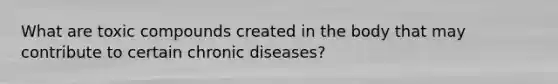 What are toxic compounds created in the body that may contribute to certain chronic diseases?