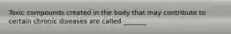 Toxic compounds created in the body that may contribute to certain chronic diseases are called _______