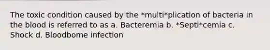 The toxic condition caused by the *multi*plication of bacteria in the blood is referred to as a. Bacteremia b. *Septi*cemia c. Shock d. Bloodbome infection