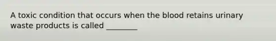A toxic condition that occurs when the blood retains urinary waste products is called ________