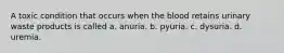 A toxic condition that occurs when the blood retains urinary waste products is called a. anuria. b. pyuria. c. dysuria. d. uremia.