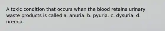 A toxic condition that occurs when the blood retains urinary waste products is called a. anuria. b. pyuria. c. dysuria. d. uremia.