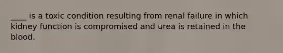 ____ is a toxic condition resulting from renal failure in which kidney function is compromised and urea is retained in the blood.