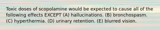 Toxic doses of scopolamine would be expected to cause all of the following effects EXCEPT (A) hallucinations. (B) bronchospasm. (C) hyperthermia. (D) urinary retention. (E) blurred vision.