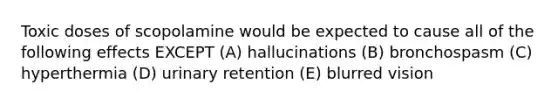 Toxic doses of scopolamine would be expected to cause all of the following effects EXCEPT (A) hallucinations (B) bronchospasm (C) hyperthermia (D) urinary retention (E) blurred vision