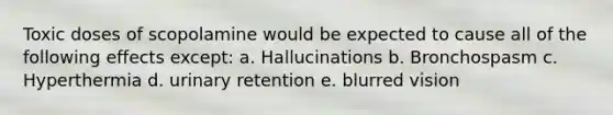 Toxic doses of scopolamine would be expected to cause all of the following effects except: a. Hallucinations b. Bronchospasm c. Hyperthermia d. urinary retention e. blurred vision