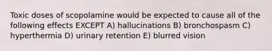 Toxic doses of scopolamine would be expected to cause all of the following effects EXCEPT A) hallucinations B) bronchospasm C) hyperthermia D) urinary retention E) blurred vision