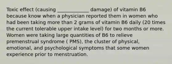 Toxic effect (causing _____________ damage) of vitamin B6 because know when a physician reported them in women who had been taking more than 2 grams of vitamin B6 daily (20 times the current tolerable upper intake level) for two months or more. Women were taking large quantities of B6 to relieve premenstrual syndrome ( PMS), the cluster of physical, emotional, and psychological symptoms that some women experience prior to menstruation.