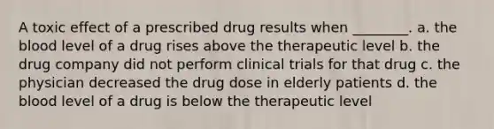 A toxic effect of a prescribed drug results when ________. a. the blood level of a drug rises above the therapeutic level b. the drug company did not perform clinical trials for that drug c. the physician decreased the drug dose in elderly patients d. the blood level of a drug is below the therapeutic level