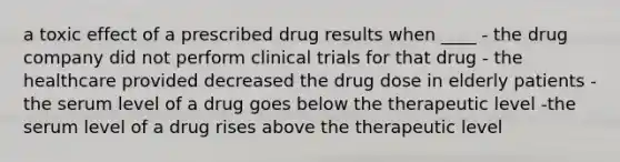 a toxic effect of a prescribed drug results when ____ - the drug company did not perform clinical trials for that drug - the healthcare provided decreased the drug dose in elderly patients -the serum level of a drug goes below the therapeutic level -the serum level of a drug rises above the therapeutic level