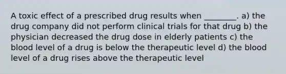 A toxic effect of a prescribed drug results when ________. a) the drug company did not perform clinical trials for that drug b) the physician decreased the drug dose in elderly patients c) <a href='https://www.questionai.com/knowledge/k7oXMfj7lk-the-blood' class='anchor-knowledge'>the blood</a> level of a drug is below the therapeutic level d) the blood level of a drug rises above the therapeutic level