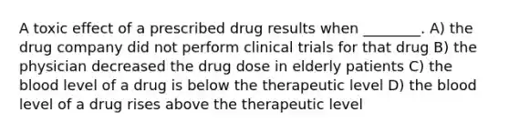 A toxic effect of a prescribed drug results when ________. A) the drug company did not perform clinical trials for that drug B) the physician decreased the drug dose in elderly patients C) <a href='https://www.questionai.com/knowledge/k7oXMfj7lk-the-blood' class='anchor-knowledge'>the blood</a> level of a drug is below the therapeutic level D) the blood level of a drug rises above the therapeutic level