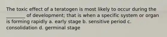 The toxic effect of a teratogen is most likely to occur during the ________ of development; that is when a specific system or organ is forming rapidly a. early stage b. sensitive period c. consolidation d. germinal stage