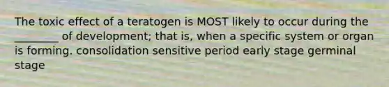 The toxic effect of a teratogen is MOST likely to occur during the ________ of development; that is, when a specific system or organ is forming. consolidation sensitive period early stage germinal stage