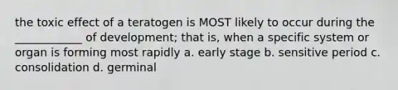 the toxic effect of a teratogen is MOST likely to occur during the ____________ of development; that is, when a specific system or organ is forming most rapidly a. early stage b. sensitive period c. consolidation d. germinal