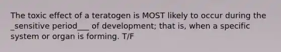 The toxic effect of a teratogen is MOST likely to occur during the _sensitive period___ of development; that is, when a specific system or organ is forming. T/F